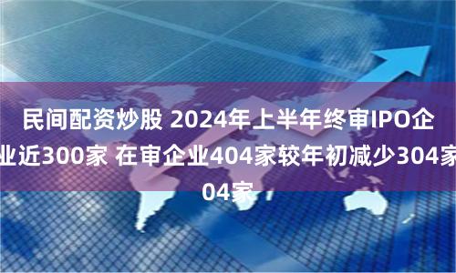 民间配资炒股 2024年上半年终审IPO企业近300家 在审企业404家较年初减少304家