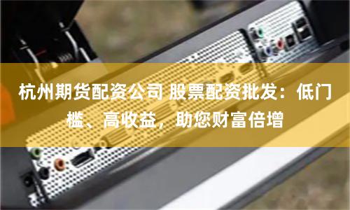 杭州期货配资公司 股票配资批发：低门槛、高收益，助您财富倍增