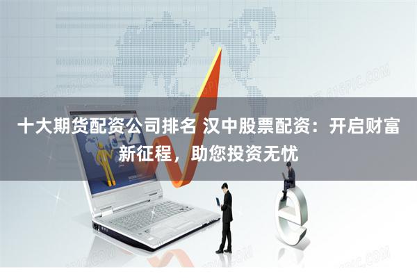 十大期货配资公司排名 汉中股票配资：开启财富新征程，助您投资无忧