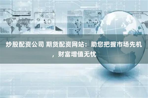 炒股配资公司 期货配资网站：助您把握市场先机，财富增值无忧