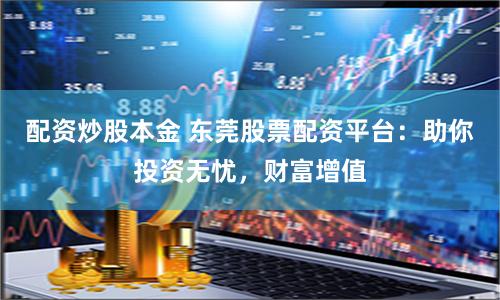 配资炒股本金 东莞股票配资平台：助你投资无忧，财富增值