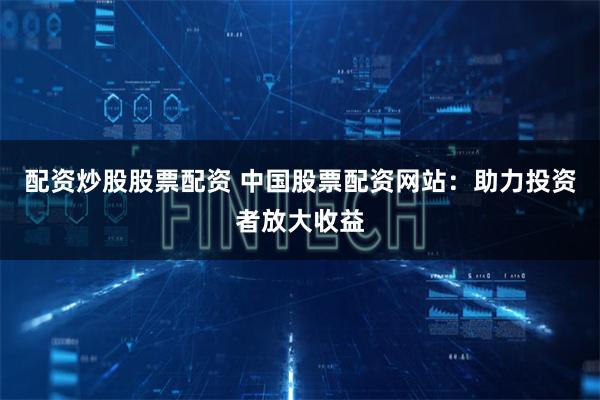 配资炒股股票配资 中国股票配资网站：助力投资者放大收益