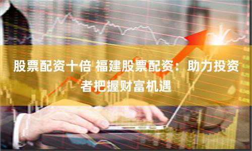 股票配资十倍 福建股票配资：助力投资者把握财富机遇