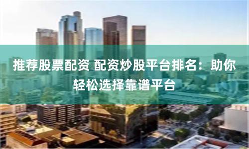 推荐股票配资 配资炒股平台排名：助你轻松选择靠谱平台