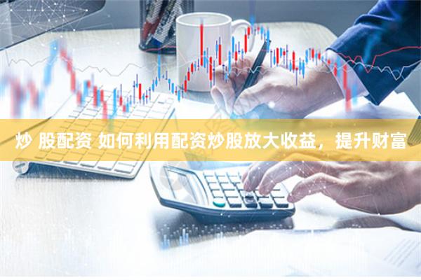 炒 股配资 如何利用配资炒股放大收益，提升财富