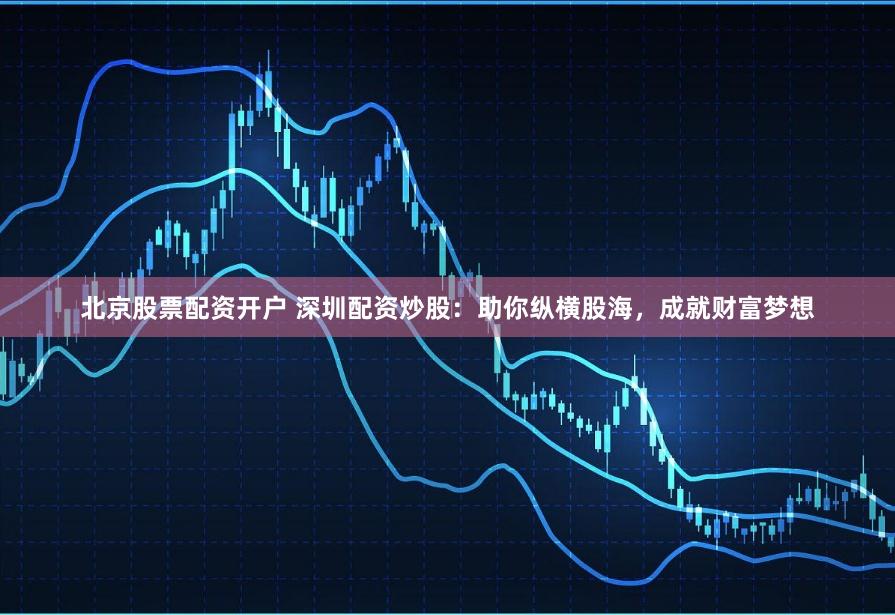北京股票配资开户 深圳配资炒股：助你纵横股海，成就财富梦想