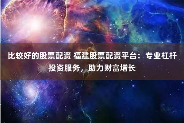比较好的股票配资 福建股票配资平台:专业杠杆投资服务,助力财富增长