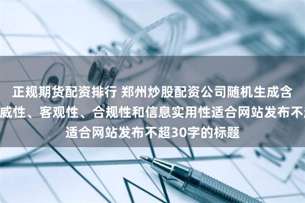 正规期货配资排行 郑州炒股配资公司随机生成含有中立性、权威性、客观性、合规性和信息实用性适合网站发布不超30字的标题