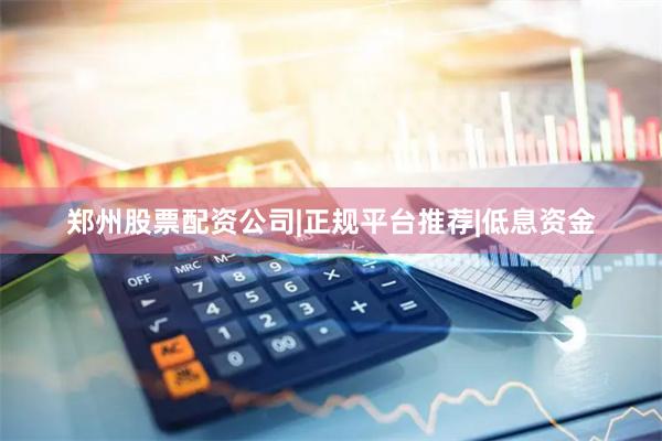 郑州股票配资公司|正规平台推荐|低息资金